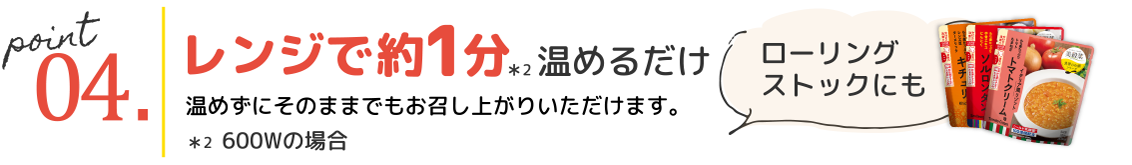 point04.レンジで約1分*2 温めるだけ 温めずにそのままでもお召し上がりいただけます。ローリングストックにも *2 600Wの場合