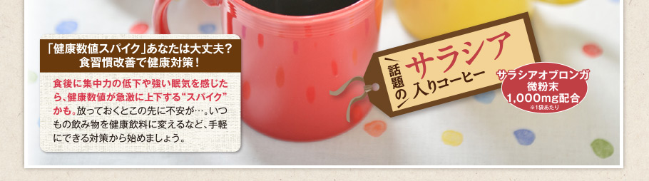 「健康数値スパイク」あなたは大丈夫？ 食習慣改善で健康対策！ 食後に集中力の低下や強い眠気を感じたら、健康数値が急激に上下する“スパイク”かも。放っておくとこの先に不安が…。いつもの飲み物を健康飲料に変えるなど、手軽にできる対策から始めましょう。 話題のサラシア入りコーヒー サラシアオブロンガ微粉末 1,000mg配合 ※1袋あたり