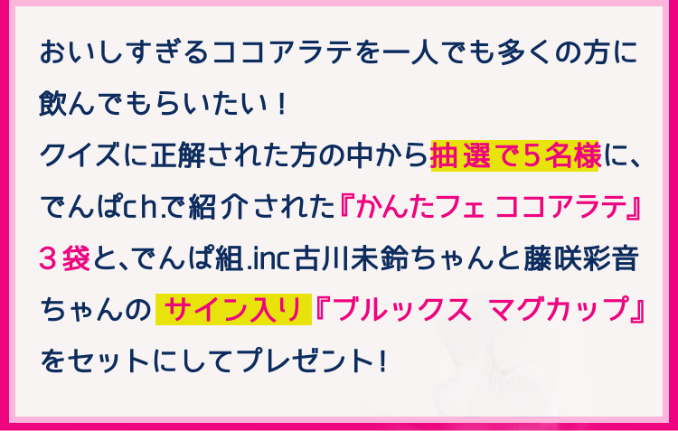 おいしすぎるココアラテを一人でも多くの方に飲んでもらいたい！クイズに正解された方の中から抽選で5名様に、でんぱch.で紹介された『かんたフェ ココアラテ』3袋と、でんぱ組.inc 古川未鈴ちゃんと藤咲彩音ちゃんのサイン入り『ブルックス マグカップ』をセットにしてプレゼント！