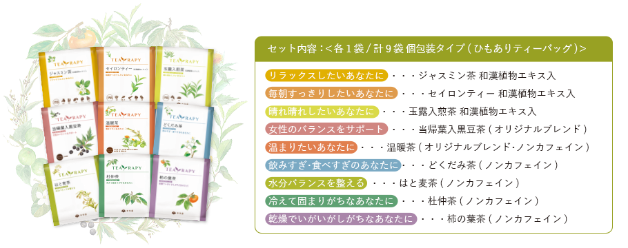 セット内容：＜各1袋/計9袋 個包装タイプ(ひもありティーバッグ)＞ ・リラックスしたいあなたに･･･ジャスミン茶 和漢植物エキス入 ・毎朝すっきりしたいあなたに･･･セイロンティー 和漢植物エキス入 ・晴れ晴れしたいあなたに･･･玉露入煎茶 和漢植物エキス入 ・女性のバランスをサポート･･･当帰葉入黒豆茶(オリジナルブレンド) ・温まりたいあなたに…温暖茶(オリジナルブレンド･ノンカフェイン) ・飲みすぎ･食べすぎのあなたに･･･どくだみ茶(ノンカフェイン) ・水分バランスを整える･･･はと麦茶(ノンカフェイン) ・冷えて固まりがちなあなたに･･･杜仲茶(ノンカフェイン) ・乾燥でいがいがしがちなあなたに･･･柿の葉茶(ノンカフェイン)