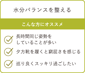 水分バランスを整える こんな方にオススメ・長時間同じ姿勢をしていることが多い・夕方靴を履くと窮屈さを感じる・巡り良くスッキリ過ごしたい