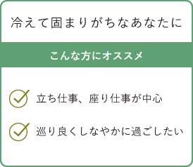 冷えて固まりがちなあなたに こんな方にオススメ・立ち仕事、座り仕事が中心・巡り良くしなやかに過ごしたい