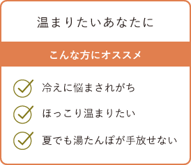 温まりたいあなたに こんな方にオススメ・冷えに悩まされがち・ほっこり温まりたい・夏でも湯たんぽが手放せない