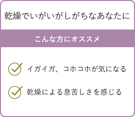 乾燥でいがいがしがちなあなたに こんな方にオススメ・イガイガ、コホコホが気になる・乾燥による息苦しさを感じる