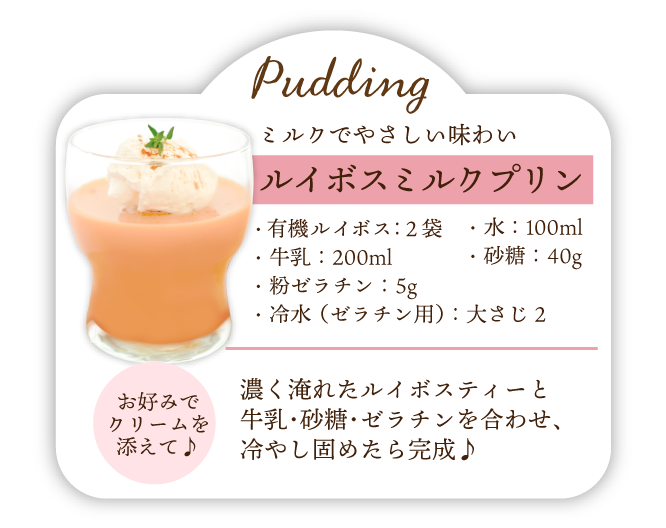 ミルクでやさしい味わい ルイボスミルクプリン 材料･有機ルイボス:2袋･牛乳:200ml･粉ゼラチン:5g･冷水(ゼラチン用):大さじ2･水:100ml･砂糖:40g 作り方 濃く淹れたルイボスティーと牛乳･砂糖･ゼラチンを合わせ､冷やし固めたら完成♪お好みでクリームを添えて♪