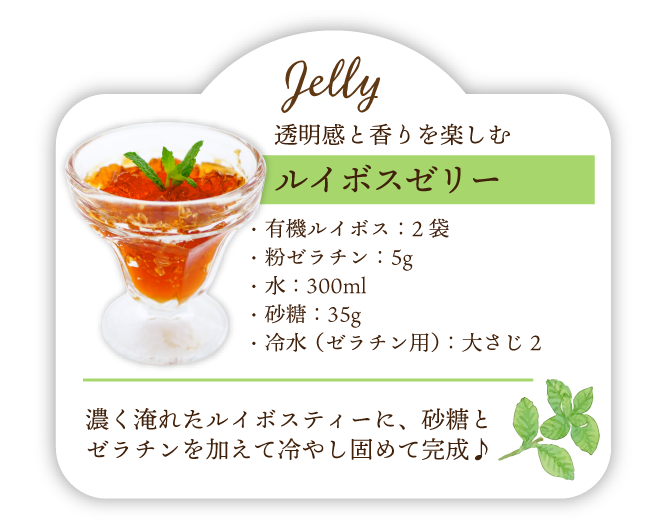 透明感と香りを楽しむ ルイボスゼリー 材料･有機ルイボス:2袋･粉ゼラチン:5g･水:300ml･砂糖:35g･冷水(ゼラチン用):大さじ2 作り方 濃く淹れたルイボスティーに､砂糖とゼラチンを加えて冷やし固めて完成♪