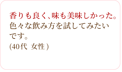 香りも良く､味も美味しかった｡色々な飲み方を試してみたいです。(40代 女性)