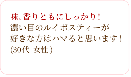 味､香りともにしっかり!濃い目のルイボスティーが好きな方はハマると思います!(30代 女性)