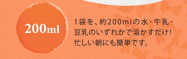 200ml　1袋を約200mlの水・牛乳・豆乳のいすれかで溶かすだけ！忙しい朝にも簡単です。