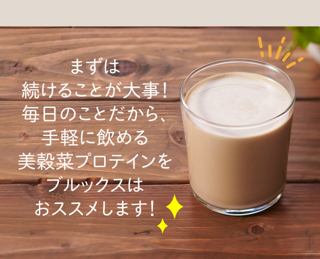 まずは 続けることが大事！ 毎日のことだから、 手軽に飲める 美穀菜プロテインを ブルックスは おススメします！