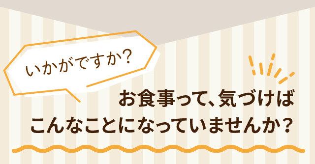 お食事って、気づけば こんなことになっていませんか？