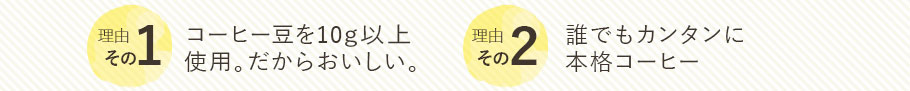 理由その1　コーヒー豆を10g以上 使用。だからおいしい。　　理由その2　誰でもカンタンに 本格コーヒー