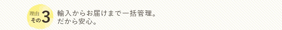 理由その3　輸入からお届けまで一括管理。 だから安心。