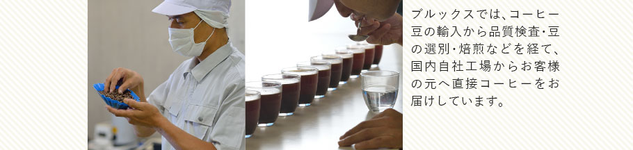 ブルックスでは、コーヒー豆の輸入から品質検査・豆の選別・焙煎などを経て、国内自社工場からお客様の元へ直接コーヒーをお届けしています。