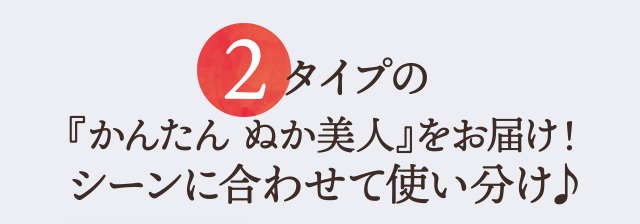 2 タイプの『かんたん ぬか美人』をお届け！シーンに合わせて使い分け♪