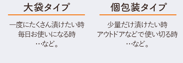 大袋タイプ（１袋）：一度にたくさん漬けたい時、毎日お使いになる時…など。　個包装タイプ（３袋）：少量だけ漬けたい時、アウトドアなどで使い切る時…など。