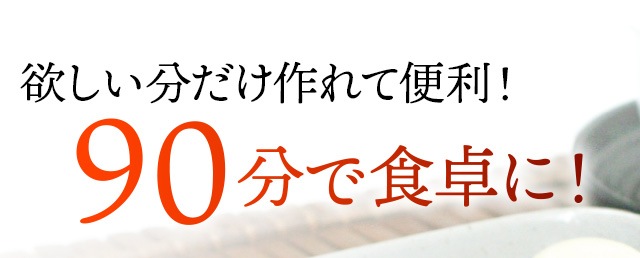 欲しい分だけ作れて便利！９０分で食卓へ！