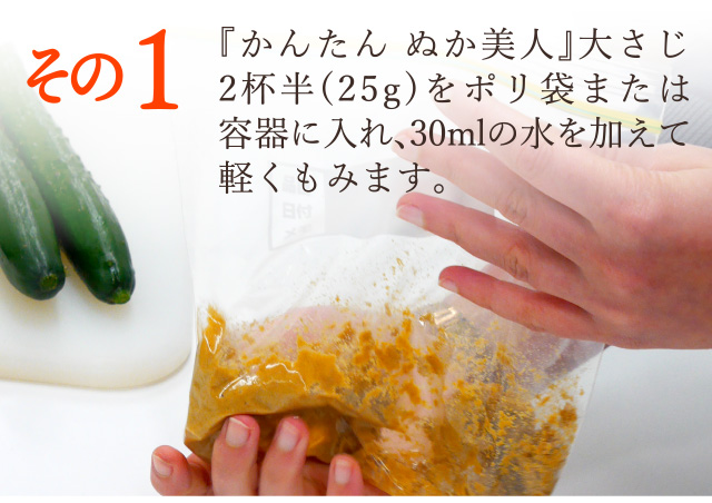 その１：『かんたん ぬか美人』大さじ2杯半(25g)をポリ袋または容器に入れ、30mlの水を加えて軽くもみます。