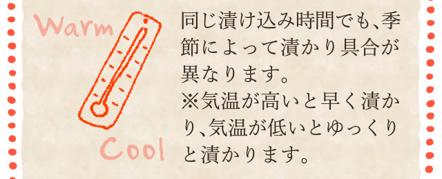 同じ漬け込み時間でも、季節によって漬かり具合が異なります。※気温が高いと早く漬かり、気温が低いとゆっくりと漬かります。