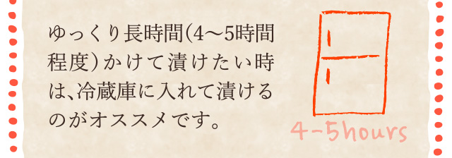 ゆっくり長時間（4～5時間程度）かけて漬けたい時は、冷蔵庫に入れて漬けるのがオススメです。