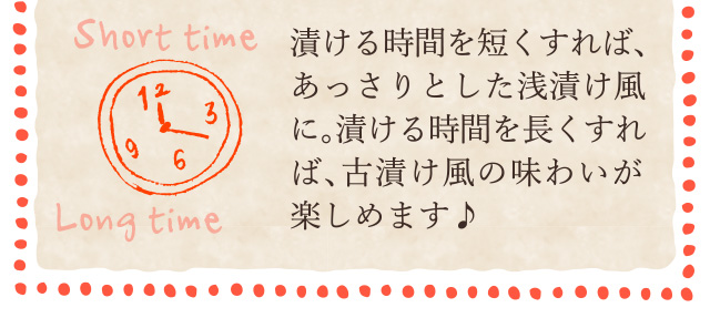 漬ける時間を短くすれば、あっさりとした浅漬け風に。漬ける時間を長くすれば、古漬け風の味わいが楽しめます♪