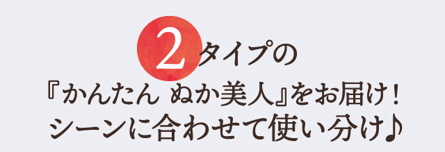 2 タイプの『かんたん ぬか美人』をお届け！シーンに合わせて使い分け♪