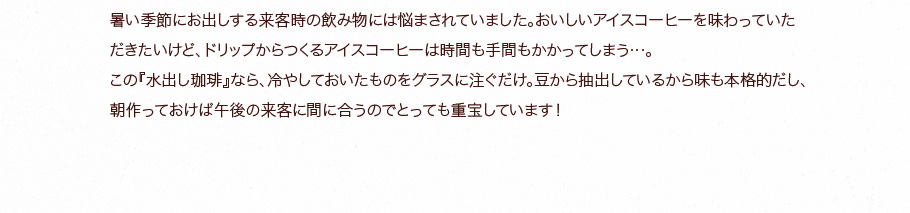この『水出し珈琲』なら、冷やしておいたものをグラスに注ぐだけ。朝作っておけば午後の来客に間に合うのでとっても重宝しています！