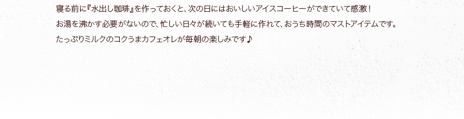 寝る前に『水出し珈琲』を作っておくと、次の日にはおいしいアイスコーヒーができていて感激！  たっぷりミルクのコクうまカフェオレが毎朝の楽しみです♪