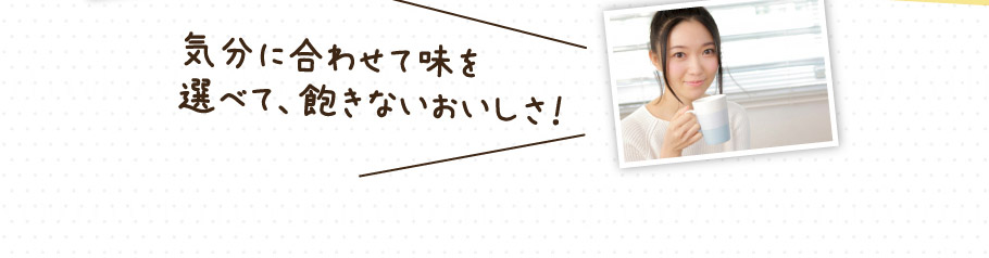 気分に合わせて味を選べて、飽きないおいしさ！