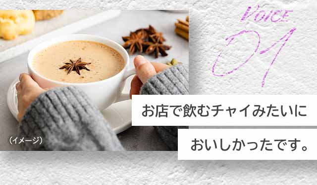 VOICE01 お店で飲むチャイみたいにおいしかったです。