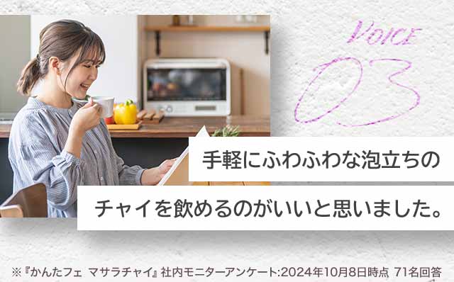 VOICE03 手軽にふわふわな泡立ちのチャイを飲めるのがいいと思いました