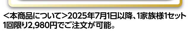 ＜本商品について＞2025年7月1日以降、1家族様1セット1回限り2980円でご注文が可能。